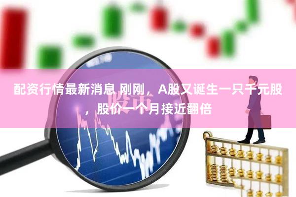 配资行情最新消息 刚刚，A股又诞生一只千元股，股价一个月接近翻倍