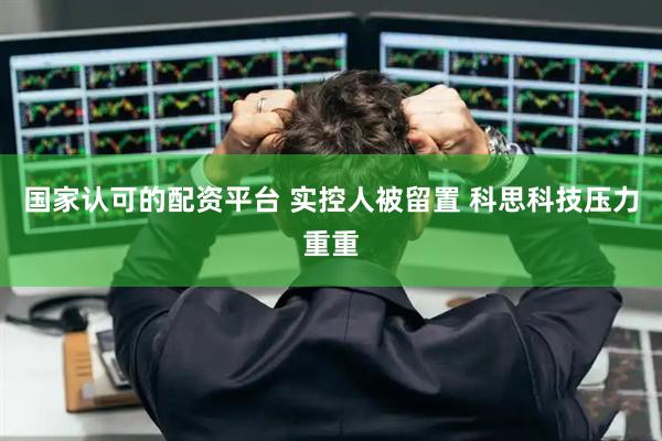 国家认可的配资平台 实控人被留置 科思科技压力重重