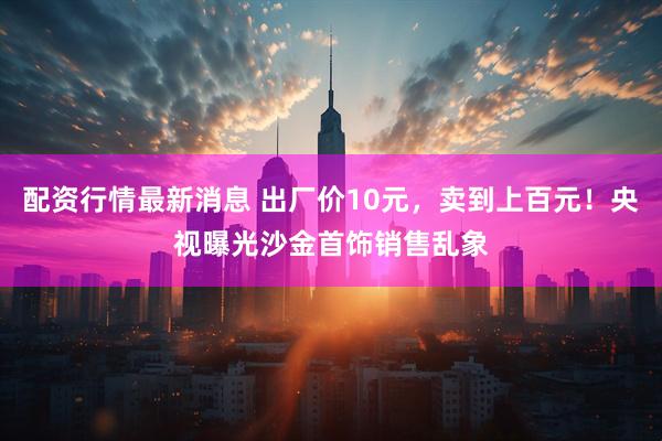 配资行情最新消息 出厂价10元，卖到上百元！央视曝光沙金首饰销售乱象