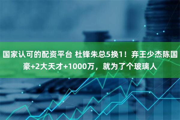 国家认可的配资平台 杜锋朱总5换1！弃王少杰陈国豪+2大天才+1000万，就为了个玻璃人