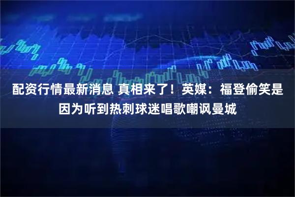 配资行情最新消息 真相来了！英媒：福登偷笑是因为听到热刺球迷唱歌嘲讽曼城