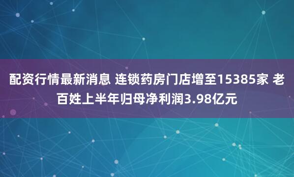配资行情最新消息 连锁药房门店增至15385家 老百姓上半年归母净利润3.98亿元