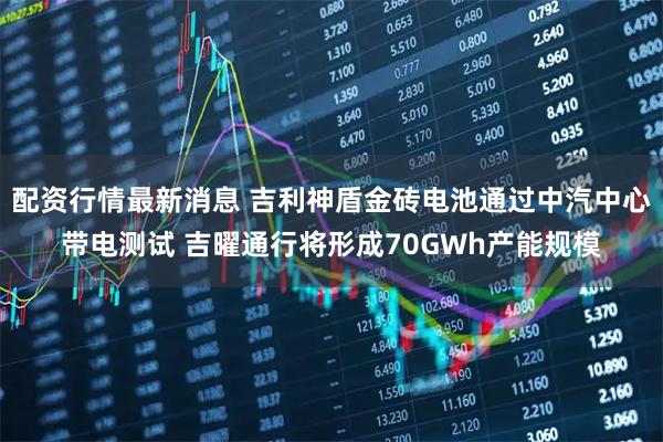配资行情最新消息 吉利神盾金砖电池通过中汽中心带电测试 吉曜通行将形成70GWh产能规模
