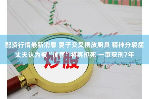 配资行情最新消息 妻子交叉摆放厨具 精神分裂症丈夫认为被“加害”将其掐死 一审获刑7年