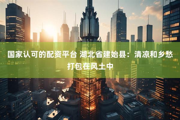 国家认可的配资平台 湖北省建始县：清凉和乡愁打包在风土中