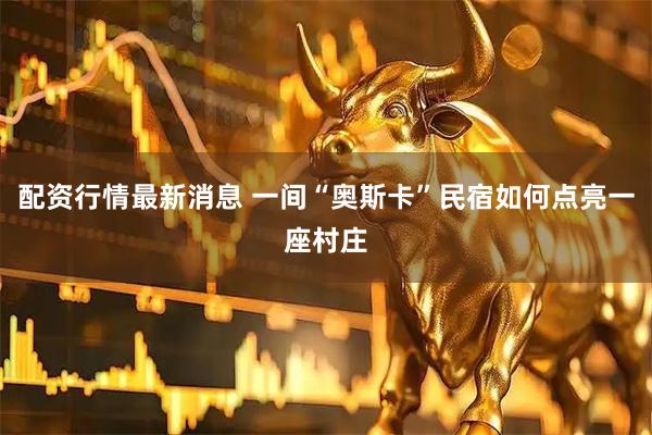 配资行情最新消息 一间“奥斯卡”民宿如何点亮一座村庄