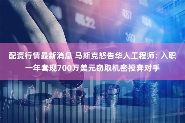 配资行情最新消息 马斯克怒告华人工程师: 入职一年套现700万美元窃取机密投奔对手