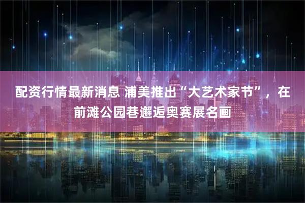 配资行情最新消息 浦美推出“大艺术家节”，在前滩公园巷邂逅奥赛展名画
