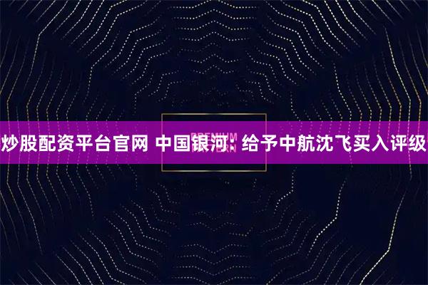 炒股配资平台官网 中国银河: 给予中航沈飞买入评级