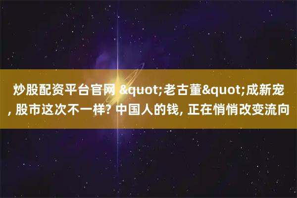 炒股配资平台官网 &quot;老古董&quot;成新宠, 股市这次不一样? 中国人的钱, 正在悄悄改变流向