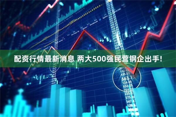 配资行情最新消息 两大500强民营钢企出手!