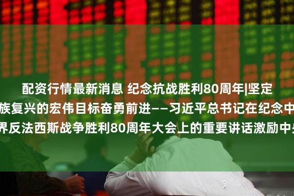 配资行情最新消息 纪念抗战胜利80周年|坚定不移朝着强国建设、民族复兴的宏伟目标奋勇前进——习近平总书记在纪念中国人民抗日战争暨世界反法西斯战争胜利80周年大会上的重要讲话激励中央和国家机关、人民团体广大干部职工同心奋发锐意进取