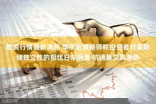 配资行情最新消息 华尔街策略师称投资者对美联储独立性的担忧日渐明显 抗通胀交易渐热