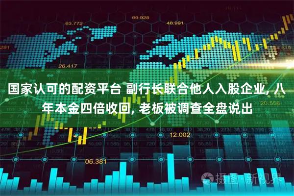国家认可的配资平台 副行长联合他人入股企业, 八年本金四倍收回, 老板被调查全盘说出