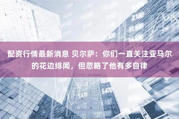 配资行情最新消息 贝尔萨：你们一直关注亚马尔的花边绯闻，但忽略了他有多自律