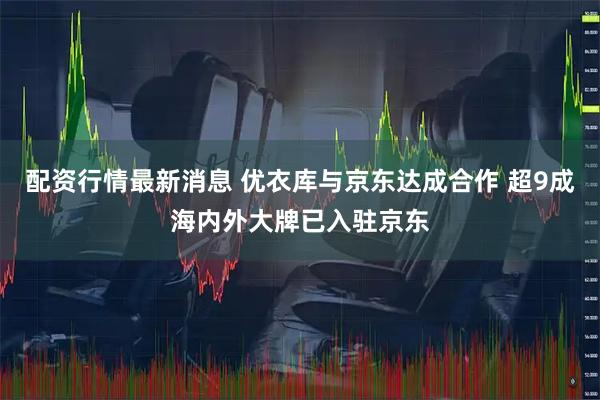 配资行情最新消息 优衣库与京东达成合作 超9成海内外大牌已入驻京东