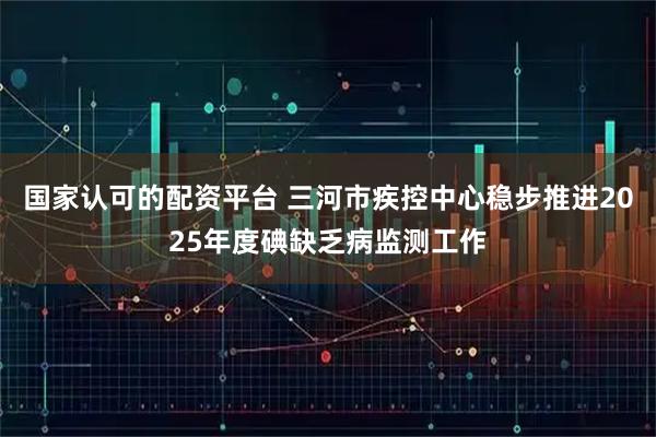 国家认可的配资平台 三河市疾控中心稳步推进2025年度碘缺乏病监测工作