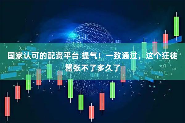 国家认可的配资平台 提气！一致通过，这个狂徒嚣张不了多久了