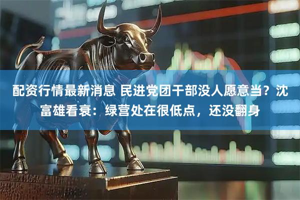 配资行情最新消息 民进党团干部没人愿意当？沈富雄看衰：绿营处在很低点，还没翻身