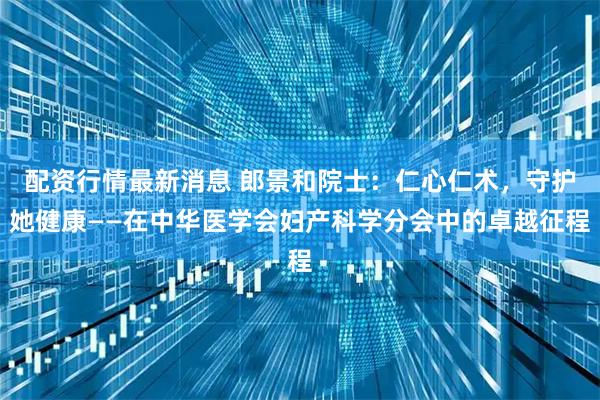 配资行情最新消息 郎景和院士：仁心仁术，守护她健康——在中华医学会妇产科学分会中的卓越征程