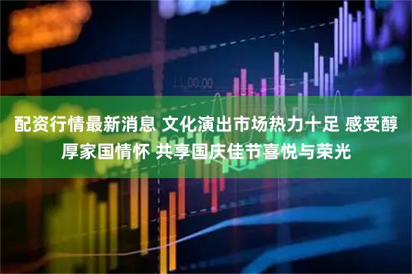 配资行情最新消息 文化演出市场热力十足 感受醇厚家国情怀 共享国庆佳节喜悦与荣光