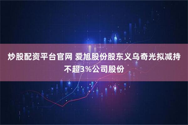 炒股配资平台官网 爱旭股份股东义乌奇光拟减持不超3%公司股份