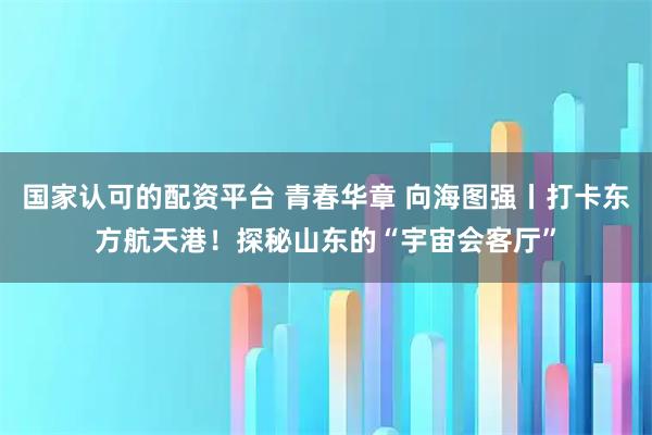 国家认可的配资平台 青春华章 向海图强丨打卡东方航天港！探秘山东的“宇宙会客厅”
