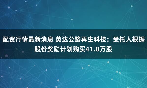 配资行情最新消息 英达公路再生科技：受托人根据股份奖励计划购买41.8万股