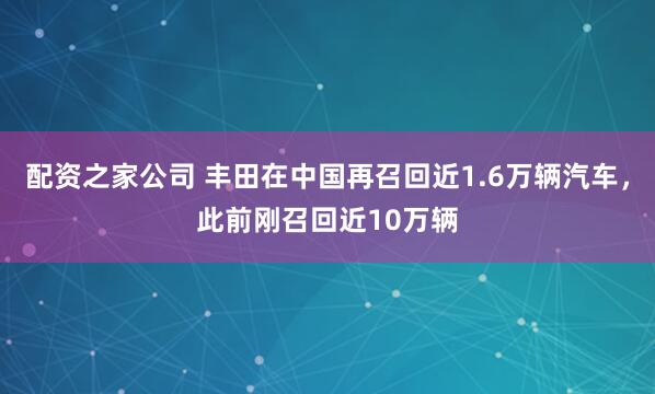 配资之家公司 丰田在中国再召回近1.6万辆汽车，此前刚召回近10万辆