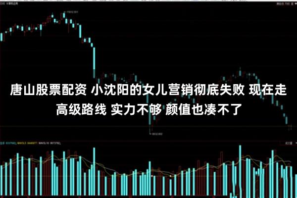 唐山股票配资 小沈阳的女儿营销彻底失败 现在走高级路线 实力不够 颜值也凑不了