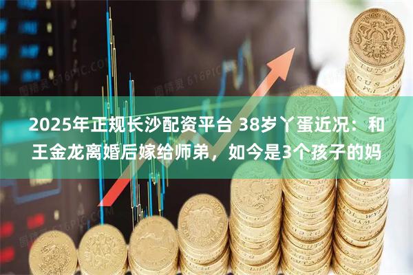 2025年正规长沙配资平台 38岁丫蛋近况：和王金龙离婚后嫁给师弟，如今是3个孩子的妈