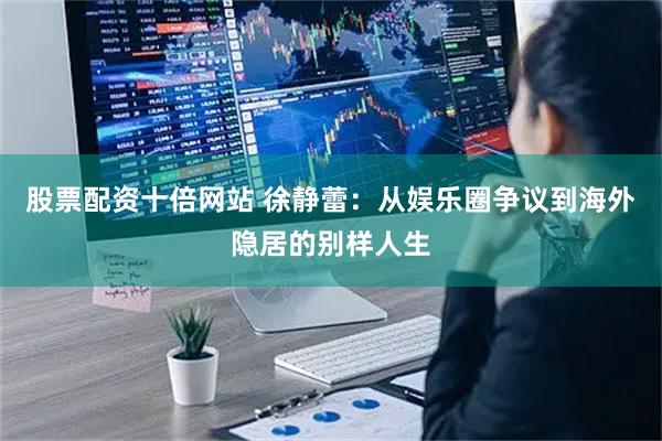 股票配资十倍网站 徐静蕾：从娱乐圈争议到海外隐居的别样人生