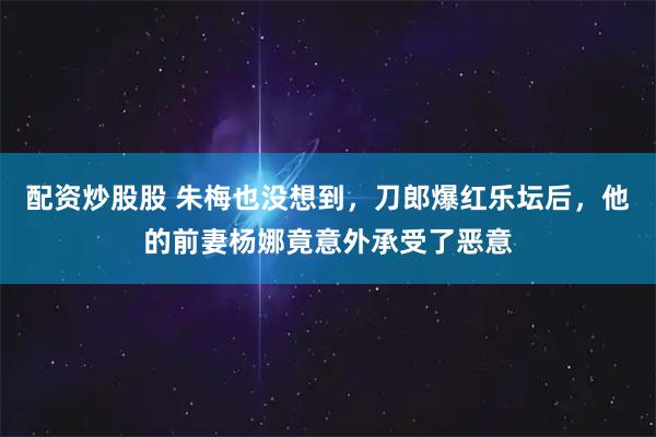 配资炒股股 朱梅也没想到，刀郎爆红乐坛后，他的前妻杨娜竟意外承受了恶意