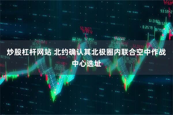 炒股杠杆网站 北约确认其北极圈内联合空中作战中心选址