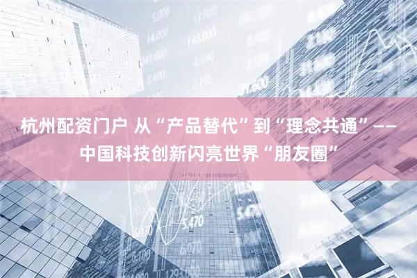 杭州配资门户 从“产品替代”到“理念共通”——中国科技创新闪亮世界“朋友圈”