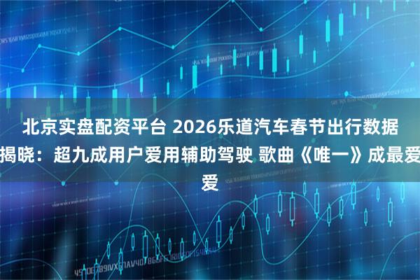 北京实盘配资平台 2026乐道汽车春节出行数据揭晓：超九成用户爱用辅助驾驶 歌曲《唯一》成最爱