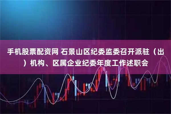 手机股票配资网 石景山区纪委监委召开派驻（出）机构、区属企业纪委年度工作述职会