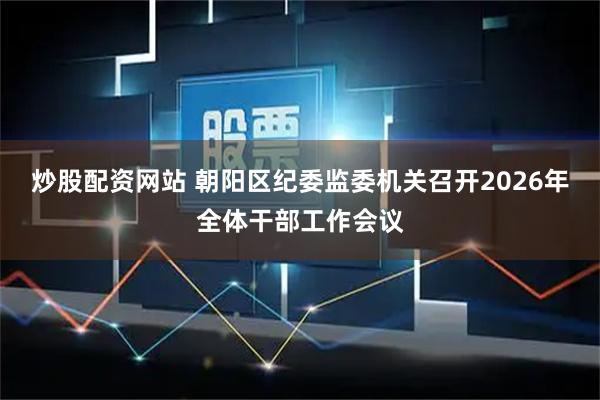 炒股配资网站 朝阳区纪委监委机关召开2026年全体干部工作会议