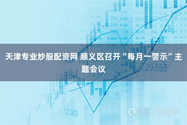 天津专业炒股配资网 顺义区召开“每月一警示”主题会议