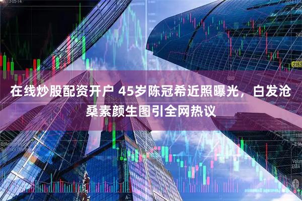 在线炒股配资开户 45岁陈冠希近照曝光，白发沧桑素颜生图引全网热议
