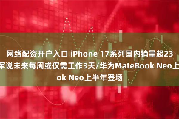网络配资开户入口 iPhone 17系列国内销量超2300万/雷军说未来每周或仅需工作3天/华为MateBook Neo上半年登场