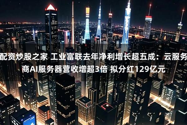 配资炒股之家 工业富联去年净利增长超五成：云服务商AI服务器营收增超3倍 拟分红129亿元