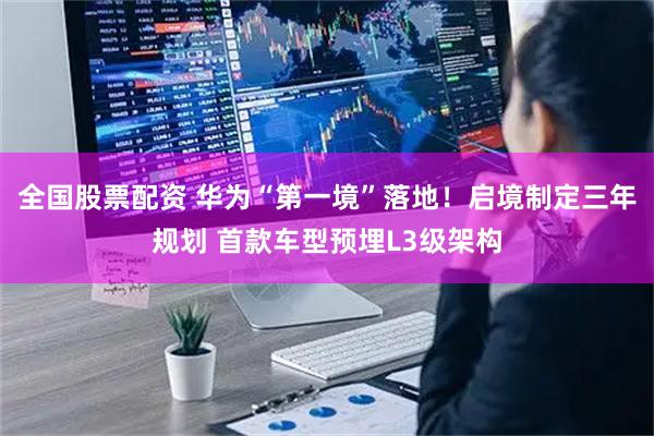 全国股票配资 华为“第一境”落地！启境制定三年规划 首款车型预埋L3级架构