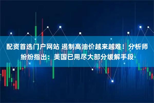 配资首选门户网站 遏制高油价越来越难！分析师纷纷指出：美国已用尽大部分缓解手段