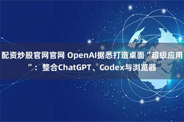 配资炒股官网官网 OpenAI据悉打造桌面“超级应用”:整合ChatGPT、Codex与浏览器