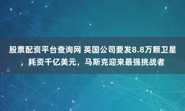 股票配资平台查询网 英国公司要发8.8万颗卫星，耗资千亿美元，马斯克迎来最强挑战者