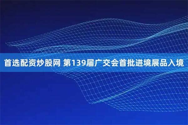 首选配资炒股网 第139届广交会首批进境展品入境