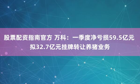 股票配资指南官方 万科：一季度净亏损59.5亿元 拟32.7亿元挂牌转让养猪业务