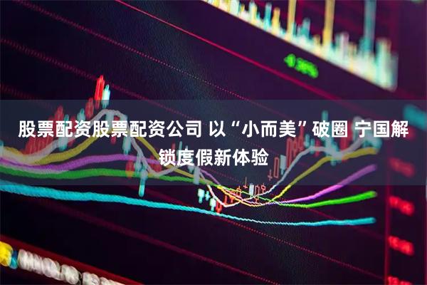 股票配资股票配资公司 以“小而美”破圈 宁国解锁度假新体验
