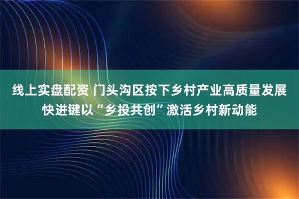 线上实盘配资 门头沟区按下乡村产业高质量发展快进键以“乡投共创”激活乡村新动能